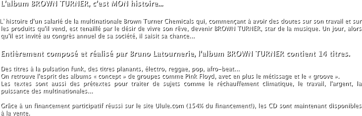 L’album BROWN TURNER, c’est MON histoire...
L’histoire d'un salarié de la multinationale Brown Turner Chemicals qui, commençant à avoir des doutes sur son travail et sur les produits qu'il vend, est tenaillé par le désir de vivre son rêve, devenir BROWN TURNER, star de la musique. Un jour, alors qu'il est invité au congrès annuel de sa société, il saisit sa chance...
Entièrement composé et réalisé par Bruno Latournerie, l'album BROWN TURNER contient 14 titres.

Des titres à la pulsation funk, des titres planants, électro, reggae, pop, afro-beat...
On retrouve l'esprit des albums « concept » de groupes comme Pink Floyd, avec en plus le métissage et le « groove ». 
Les textes sont aussi des prétextes pour traiter de sujets comme le réchauffement climatique, le travail, l'argent, la puissance des multinationales...

Grâce à un financement participatif réussi sur le site Ulule.com (154% du financement!), les CD sont maintenant disponibles à la vente.
